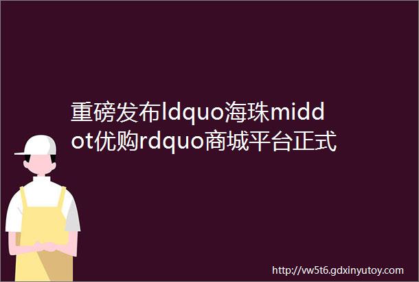 重磅发布ldquo海珠middot优购rdquo商城平台正式上线运营